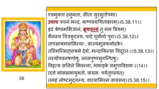 50
एवमुक्त हनुमत , सीत सुरसुतोपम ।
उवाच वचनां मन्तदां, ब ष्टपप्रग्रगथत िरम्।।5.38.11।।
इदां श्रेष्टिममभज्ञ नां, ब्रू्ास्त्विं तु मम वप्रयम्।
शैलस्य गचरक
ू टस्य, प दे पूवोत्तरे पुर ।।5.38.12।।
त पस श्रमव मसन्तय ः, प्र ज्यमूलफलोदक
े ।
तस्स्मस्न्तसद्धध श्रमे देशे, मन्तद ककन्तय ववदूरतः।।5.38.13।।
तस्योपवनर्ण्डेर्ु, न न पुष्टपसुिस्न्तधर्ु।
ववहृत्य समलले स्क्लन्तन , मम ङ्क
े समुप ववशमः।।14।।
ततो म ांससम युक्तो, व यसः पयषतुण्डयत्।
तमहां लोष्टटमुद्धयम्य, व रय ममस्म व यसम्।।5.38.15।।
 