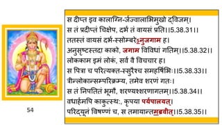 54
स दीप्त इव क ल स्ग्न-जषज्व ल मभमुखो द्धववजम्।
स तां प्रदीप्तां गचिेप, दभं तां व यसां प्रनत।।5.38.31।।
ततस्तां व यसां दभष-स्सोम्बरेऽनुजर्ाम ह।
अनुसृष्टटस्तद क को, जर्ाम ववववध ां िनतम्।।5.38.32।।
लोकक म इमां लोक
ां , सवं वै ववचच र ह।
स वपर च पररत्यक्त-स्सुरैश्च समहवर्षमभः।।5.38.33।।
रीन्तलोक न्तसम्पररक्रम्य, तमेव शरणां ितः।
स तां ननपनततां भूमौ, शरण्यश्शरण ितम्।।5.38.34।।
वध हषमवप क क
ु त्स्थ:, कृ पय प्गपाल्त्।
पररद्धयूनां ववर्ण्णां च, स तम य न्ततमब्रवीत्।।5.38.35।।
 