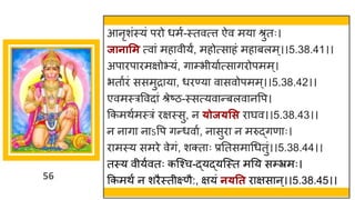 56
आनृशांस्यां परो धमष-स्तवत्त्त ऐव मय श्रुतः।
जानासम त्व ां मह वीयं, महोत्स हां मह बलम्।।5.38.41।।
अप रप रमिोभयां, ि म्भीय षत्स िरोपमम्।
भत षरां ससमुर य , धरण्य व सवोपमम्।।5.38.42।।
एवमस्रववद ां श्रेष्टि-स्सत्यव न्तबलव नवप।
ककमथषमस्रां रिस्सु, न ्ोज्सस र र्घव।।5.38.43।।
न न ि न ऽवप िन्तधव ष, न सुर न मरुद्धिण ः।
र मस्य समरे वेिां, शक्त ः प्रनतसम गधतुां।।5.38.44।।
तस्य वीयषवतः कस्श्च-द्धयद्धयस्स्त मनय सम्भ्रमः।
ककमथं न शरैस्तीक्ष्णै:, ियां न्तत र िस न्।।5.38.45।।
 