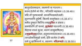 57
भ्र तुर देशम द य, लक्ष्मणो व परन्ततपः।
कस्य हेतोनष म ां वीरः, पररर नत मह बलः।।5.38.46।।
यदद तौ पुरुर्र्वय घ्रौ, व य्वस्ग्नसमतेजसौ।
सुर ण मवप दुधषर्ौ, ककमथं म मुपेितः।।5.38.47।।
ममैव दुष्टकृ तां ककस्ञ्च-न्तमहदन्स्त न सांशयः।
समथ षववप तौ यन्तम ां, नावेक्षेते परन्ततपौ।।5.38.48।।
वैदेह्य वचनां श्रुत्व , करुणां स श्रुभ वर्तम्।
अथाब्रवीन्तमह तेज , हनुम न्तम रुत त्मजः।।5.38.49।।
त्वच्छ्छोकववमुखो र मो, देवव सत्येन ते शपे।
र मे दुःख मभपन्तने च, लक्ष्मणः परितप््ते।।5.38.50।।
 