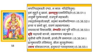 58
कथस्ञ्चद्धभवती दृष्टट , न क लः पररदेववतुम्।
इमां मुहूतं दुःख न ां, द्रक्ष््स््न्ततमननस्न्तदते।।5.38.51।।
त वुभौ पुरुर्र्वय घ्रौ, र जपुरौ मह बलौ।
त्वद्धदशषनकृ तोत्स हौ, लङ्क ां भस्मीकररष्टयतः।।5.38.52।।
हत्त्व च समरे क्र
ू रां, र वणां सहब न्तधवम्।
र र्घवस्त्व ां ववश ल क्षि, नेष््तत स्व ां पुरीां प्रनत।।5.38.53।।
ब्रूहर् यर र्घवो व च्छ्यो, लक्ष्मणश्च मह बलः।
सुग्रीवो व वप तेजस्वी, हरयोऽवप सम ित ः।।5.38.54।।
इत्युक्तवनत तस्स्मांस्तु, सीत सुरसुतोपम ।
उवाच शोकसन्ततप्त , हनुमन्ततां प्लवङ्िमम्।।5.38.55।।
 