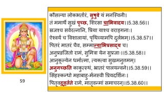 59
कौसल्य लोकभत षरां, सुषुवे यां मनस्स्वनी।
तां मम थे सुखां पृच्छ, मशरस चासिवाद्।।5.38.56।।
स्रजश्च सवषरत्न नन, वप्रय य श्च वर ङ्िन ः।
ऐश्वयं च ववश ल य ां, पृगथर्वय मवप दुलषभम्।।5.38.57।।
वपतरां म तरां चैव, सम्म न्त्ासिप्रसाद्् च।
अनुप्रव्रस्जतो र मां, सुममर येन सुप्रज ः।।5.38.58।।
आनुक
ू ल्येन धम षत्म , त्यक्त्व सुखमनुत्तमम्।
अनुर्च्छतत क क
ु त्स्थां, भ्र तरां प लयन्तवने।।5.38.59।।
मसांहस्कन्तधो मह ब हु-मषनस्वी वप्रयदमशषनः।
वपतृवद्वतगते र मे, म तृवन्तम ां सम चरन्।।5.38.60।।
 