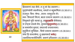 60
दियम ण ां तद वीरो, न तु म ां वेद लक्ष्मणः।
वृद्धधोपसेवी लक्ष्मीव न्, शक्तो न बहुभ वर्त ।।5.38.61।।
र जपुरः वप्रयः श्रेष्टिः, सदृशः श्वशुरस्य मे।
ममः वप्रयतरो ननत्यां, भ्र त र मस्य लक्ष्मणः।।5.38.62।।
ननयुक्तो धुरर यस्य ां तु, त मुद्वर्तत वीयषव न्।
यां दृष्ट्व र र्घवो नैव, वृत्तम यषमनुस्मिेत्।।5.38.63।।
स मम थ षय क
ु शलां, वक्तर्वयो वचन न्तमम।
मृदुननषत्यां शुगचदषिः, वप्रयो र मस्य लक्ष्मणः।।5.38.64।।
यथ दह व नरश्रेष्टि, दुःखियकरो िवेत्।
त्वमस्स्मन्तक यषननयोिे, प्रम णां हररसत्तमः।।5.38.65।।
 