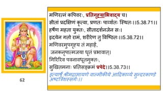 62
मणणरत्नां कवपवरः, प्रततर्ृह््ासिवाद्् च।
सीत ां प्रदक्षिणां कृ त्व , प्रणतः प र्वशषतः स्स्थतः।।5.38.71।।
हर्ेण महत युक्तः, सीत दशषनजेन सः।
हृदयेन ितो र मां, शरीरेण तु ववस्ष्टितः।।5.38.72।।
मणणवरमुपिृह्य तां मह हं,
जनकनृप त्मजय धृतां प्रभ व त्।
गिररररव पवन वधूतमुक्तः,
सुणखतमन ः प्रनतसङ्क्रमां प्रपेदे।।5.38.73।।
इत्य र्े श्रीमर म यणे व ल्मीकीये आददक र्वये सुन्तदरक ण्डे
अष्टटत्ररांशस्सिषः।।
 