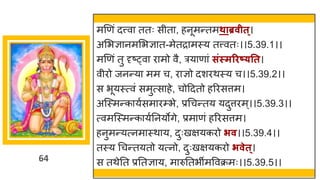 64
मणणां दत्त्व ततः सीत , हनूमन्ततमथाब्रवीत्।
अमभज्ञ नममभज्ञ त-मेतर मस्य तत्त्वतः।।5.39.1।।
मणणां तु दृष्ट्व र मो वै, रय ण ां सिंस्मरिष््तत।
वीरो जनन्तय मम च, र ज्ञो दशरथस्य च।।5.39.2।।
स भूयस्त्वां समुत्स हे, चोददतो हररसत्तम।
अस्स्मन्तक यषसम रम्भे, प्रगचन्ततय यदुत्तरम्।।5.39.3।।
त्वमस्स्मन्तक यषननयोिे, प्रम णां हररसत्तम।
हनुमन्तयत्नम स्थ य, दुःखियकरो िव।।5.39.4।।
तस्य गचन्ततयतो यत्नो, दुःखियकरो िवेत्।
स तथेनत प्रनतज्ञ य, म रुनतभीमववक्रमः।।5.39.5।।
 