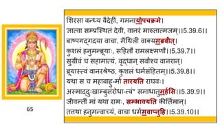 65
मशरस वन्त्य वैदेहीां, िमन ्ोपचक्रमे।
ज्ञ त्व सम्प्रस्स्थतां देवी, व नरां म रुत त्मजम्।।5.39.6।।
ब ष्टपिद्धिदय व च , मैगथली व क्यमब्रवीत्।
क
ु शलां हनुमन्तब्रूय ः, सदहतौ र मलक्ष्मणौ।।5.39.7।।
सुग्रीवां च सह म त्यां, वृद्धध न्सव ंश्च व नर न्।
ब्रूय स्त्वां व नरश्रेष्टि, क
ु शलां धमषसांदहतम्।।5.39.8।।
यथ स च मह ब हु-म ं ताि्तत र र्घवः।
अस्म द्धदुःख म्बुसांरोध -त्त्वां* सम ध तुमर्गसस।।5.39.9।।
जीवन्ततीां म ां यथ र मः, सम्िाव्तत कीनतषम न्।
तत्तथ हनुमन्तव च्छ्यां, व च धमषमवाप्नुहर्।।5.39.10।।
 