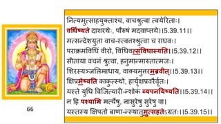 66
ननत्यमुत्स हयुक्त श्च, व चश्रुत्व त्वयेररत ः।
वधधगष््ते द शरथेः, पौरुर्ां मदव प्तये।।5.39.11।।
मत्सन्तदेशयुत व च-स्त्वत्तश्श्रुत्व च र र्घवः।
पर क्रमववगधां वीरो, ववगधवत्सिंववधास््तत।।5.39.12।।
सीत य वचनां श्रुत्व , हनुम न्तम रुत त्मजः।
मशरस्यञ्जमलम ध य, व क्यमुत्तरमब्रवीत्।।5.39.13।।
क्षिप्रमेष््तत क क
ु त्स्थो, ह यृषिप्रवरैवृषतः।
यस्ते युगध ववस्जत्य री-न्तशोक
ां र्व्पनत्ष््तत।।5.39.14।।
न दह पश््ासम मत्येर्ु, न सुरेर्ु सुरेर्ु व ।
यस्तस्य क्षिपतो ब ण -न्तस्थ तुमुत्सर्तेऽग्रतः।।5.39.15।।
 
