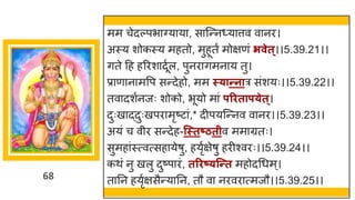 68
मम चेदल्पभ ग्य य , स स्न्तन्य त्तव व नर।
अस्य शोकस्य महतो, मुहूतं मोिणां िवेत्।।5.39.21।।
िते दह हररश दूषल, पुनर िमन य तु।
प्र ण न मवप सन्तदेहो, मम स््ान्तनार सांशयः।।5.39.22।।
तव दशषनजः शोको, भूयो म ां परिताप्ेत्।
दुःख द्धदुःखपर मृष्टट ां,* दीपयस्न्तनव व नर।।5.39.23।।
अयां च वीर सन्तदेह-न्स्तष्ठतीव मम ग्रतः।
सुमह ांस्त्वत्सह येर्ु, हयृषिेर्ु हरीश्वरः।।5.39.24।।
कथां नु खलु दुष्टप रां, तरिष््न्न्तत महोदगधम्।
त नन हयृषिसैन्तय नन, तौ व नरवर त्मजौ।।5.39.25।।
 