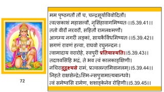 72
मम पृष्टिितौ तौ च, चन्तरसूय षवववोददतौ।
त्वत्सक शां मह सत्त्वौ, नृमसांह व िममष्टयतः।।5.39.41।।
ततो वीरौ नरवरौ, सदहतौ र मलक्ष्मणौ।
आिम्य निरीां लङ्क ां, स यक
ै ववषधममष्टयतः।।5.39.42।।
सिणां र वणां हत्त्व , र र्घवो रर्घुनन्तदनः।
त्व म द य वर रोहे, स्वपुरीां प्रतत्ास््तत।।5.39.43।।
तद श्वमसदह भरां, ते भव त्वां क लक ङ्क्षिणी।
नगचर द्द्रक्ष््से र मां, प्रज्वलन्ततममव नलम्।।5.39.44।।
ननहते र िसेन्तरेऽस्स्म-न्तसपुर म त्यब न्तधवे।
त्वां समेष्टवमस र मेण, शश ङ्क
े नेव रोदहणी।।5.39.45।।
 