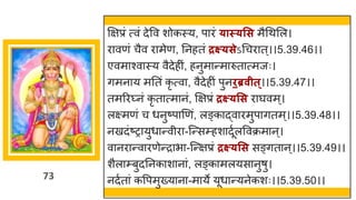 73
क्षिप्रां त्वां देवव शोकस्य, प रां ्ास््सस मैगथमल।
र वणां चैव र मेण, ननहतां द्रक्ष््सेऽगचर त्।।5.39.46।।
एवम श्व स्य वैदेहीां, हनुम न्तम रुत त्मजः।
िमन य मनतां कृ त्व , वैदेहीां पुनिब्रवीत्।।5.39.47।।
तमररघ्नां कृ त त्म नां, क्षिप्रां द्रक्ष््सस र र्घवम्।
लक्ष्मणां च धनुष्टप णणां, लङ्क द्धव रमुप ितम्।।5.39.48।।
नखदांष्टर युध न्तवीर -स्न्तसम्हश दूषलववक्रम न्।
व नर न्तव रणेन्तर भ -स्न्तिप्रां द्रक्ष््सस सङ्ित न्।।5.39.49।।
शैल म्बुदननक श न ां, लङ्क मलयस नुर्ु।
नदषत ां कवपमुख्य न -म ये यूध न्तयनेकशः।।5.39.50।।
 