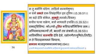 74
स तु ममषणण र्घोरेण, त डडतो मन्तमथेर्ुण ।
न शमष लिते र म-स्स्सांह गधषत इव द्धववपः।।5.39.51।।
म रुदो देवव शोक
े न, मािूत्ते मनसोऽवप्रयम्।
शचीव पत्य शक्र
े ण, भर ष न थवती ह्यमस।।5.39.52।।
र म द्धववमशष्टटः कोऽन्तयो-ऽन्स्त कस्श्चत्सौममत्ररण समः।
अस्ग्नम रुतकल्पौ तौ, भ्र तरौ तव सांश्रयौ।।5.39.53।।
न स्स्मांस्श्चरां वत्स््सस देवव देशे, रिोिणैर्युवर्तेऽनतरौरे।
न ते गचर द मिमनां वप्रयस्य,
क्षमस्व मत्सङ्िमक लम रम्।।54।।
इत्य र्े श्रीमर म यणे व ल्मीकीये आददक र्वये सुन्तदरक ण्डे एकोनचत्व ररांशस्सिषः।।
 