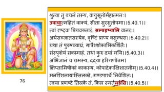 76
श्रुत्व तु वचनां तस्य, व युसूनोमषह त्मनः।
उवाचात्मदहतां व क्यां, सीत सुरसुतोपम ।।5.40.1।।
त्व ां दृष्ट्व वप्रयवक्त रां, सम्प्रहृष््ासम व नरः।
अधषसञ्ज तसस्येव, वृस्ष्टटां प्र प्य वसुन्तधर ।।5.40.2।।
यथ तां पुरुर्र्वय घ्रां, ि रैश्शोक मभकमशषतैः।
सांस्पृशेयां सक म हां, तथ क
ु रु दय ां मनय।।5.40.3।।
अमभज्ञ नां च र मस्य, दद्धय हररिणोत्तम।
क्षिप्त ममर्ीक ां क कस्य, कोप देक क्षिश तनीम्।।5.40.4।।
मनस्श्शल य स्स्तलको, िण्डप श्वे ननवेमशतः।
त्वय प्रणष्टटे नतलक
े तां, ककल स्मतुषमर्गसस।।5.40.5।।
 