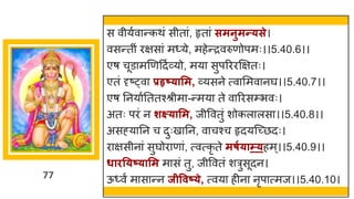 77
स वीयषव न्तकथां सीत ां, हृत ां समनुमन्त्से।
वसन्ततीां रिस ां म्ये, महेन्तरवरुणोपमः।।5.40.6।।
एर् चूड मणणददषर्वयो, मय सुपरररक्षितः।
एतां दृष्ट्व प्रहृष््ासम, र्वयसने त्व ममव नर्घ।।5.40.7।।
एर् ननय षनततश्श्रीम -न्तमय ते व ररसम्भवः।
अतः परां न शक्ष््ासम, जीववतुां शोकल लस ।।5.40.8।।
असह्य नन च दुःख नन, व चश्च हृदयस्च्छ्छदः।
र िसीन ां सुर्घोर ण ां, त्वत्कृ ते मषग्ाम््हम्।।5.40.9।।
धाित्ष््ासम म सां तु, जीववतां शरुसूदन।
ऊ्वं म स न्तन जीववष््े, त्वय हीन नृप त्मज।।5.40.10।
 
