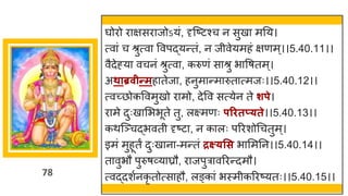 78
र्घोरो र िसर जोऽयां, दृस्ष्टटश्च न सुख मनय।
त्व ां च श्रुत्व ववपद्धयन्ततां, न जीवेयमहां िणम्।।5.40.11।।
वैदेह्य वचनां श्रुत्व , करुणां स श्रु भ वर्तम्।
अथाब्रवीन्तमह तेज , हनुम न्तम रुत त्मजः।।5.40.12।।
त्वच्छ्छोकववमुखो र मो, देवव सत्येन ते शपे।
र मे दुःख मभभूते तु, लक्ष्मणः परितप््ते।।5.40.13।।
कथस्ञ्चद्धभवती दृष्टट , न क लः पररशोगचतुम्।
इमां मुहूतं दुःख न -मन्ततां द्रक्ष््सस भ ममनन।।5.40.14।।
त वुभौ पुरुर्र्वय घ्रौ, र जपुर वररन्तदमौ।
त्वद्धदशषनकृ तोत्स हौ, लङ्क ां भस्मीकररष्टयतः।।5.40.15।।
 