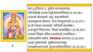 8
वयां तु हररर जां तां, सुग्रीवां सत्यसङ्िरम्।
पररचय षमहे र ज्य -त्पूवषजेन वरोवपतम्।।5.35.26।।
ततस्तौ चीरवसनौ, धनुः प्रवरप णणनौ।
ऋश्यमूकस्य शैलस्य, रम्यां देशमुप ितौ।।5.35.27।।
स तौ दृष्ट्व नरर्वय घ्रौ, धस्न्तवनौ व नरर्षभः।
अवप्लुतो गिरेस्तस्य, मशखरां भयमोदहतः।।5.35.28।।
ततस्स मशखरे तस्स्म-न्तव नरेन्तरो र्वयवस्स्थतः।
तयोस्समीपां म मेव, प्रेष्ामास सत्वरम्।।5.35.29।।
त वहां पुरुर्र्वय घ्रौ, सुग्रीववचन त्प्रभू।
रूपलिणसम्पन्तनौ, कृ त ञ्जमलरुपस्स्थतः।।5.35.30।।
 