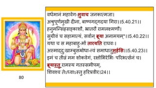 80
वधषम नां मह वेि-मुवाच जनक त्मज ।
अश्रुपूणषमुखी दीन , ब ष्टपिद्धिदय गिर ।।5.40.21।।
हनुमस्न्तसांहसङ्क शौ, भ्र तरौ र मलक्ष्मणौ।
सुग्रीवां च सह म त्यां, सव षन्ब्रू्ा अन मयम्*।।5.40.22।।
यथ च स मह ब हु-म ं ताि्तत र र्घवः।
अस्म द्धदु:ख म्बुसम्रोध -त्त्वां सम ध तुमर्गसस।।5.40.23।।
इमां च तीव्रां मम शोकवेिां, रिोमभरेमभः पररभत्सषनां च।
ब्रू्ास्तु र मस्य ितस्समीपम्,
मशवश्च तेऽ्व ऽस्तु हररप्रवीर।24।।
 