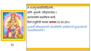 81
स र जपु्र प्रनतवेददत थषः,
कवपः कृ त थषः पररहृष्टटचेत ः।
अल्प वशेर्ां प्रसमीक्ष्य क यं,
ददशां ह्युदीचीां मनस जर्ाम।।5.40.25।।
इत्य र्े श्रीमर म यणे व ल्मीकीये आददक र्वये सुन्तदरक ण्डे
चत्व ररांशस्सिषः।
 
