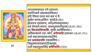 85
ततस्सम स द्धय रणे दश ननां,
समस्न्तरविं सबलप्रय नयनम्।
हृदद स्स्थतां तस्य मतां बलां च वै,
सुखेन मत्त्व ऽहममतः पुनव्रषजे।।9।।
इदमस्य नृशांसस्य, नन्तदनोपममुत्तमम्।
वनां नेरमनःक न्ततां, न न रुमलत युतम्।।5.41.10।।
इदां ववध्विंसत्ष््ासम, शुष्टक
ां वनममव नलः।
अस्स्मन्तभग्ने ततः कोपां, करिष््तत दश ननः।।5.41.11।।
ततो महत्स श्वमह रथद्धववपां,
बलां समादेक्ष््तत र िस गधपः।
त्ररशूलक ल यसप्दटस युधां,
ततो महद्धयुद्धधममदां िववष््तत।।12।।
 