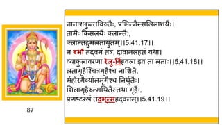 87
न न शक
ु न्ततववरुतैः, प्रमभन्तनैस्समलल शयैः।
त म्रैः ककसलयैः क्ल न्ततै:,
क्ल न्ततरुमलत युतम्।।5.41.17।।
न बिौ तद्धवनां तर, द व नलहतां यथ ।
र्वय क
ु ल वरण िेजु-ववगह्वल इव त लत ः।।5.41.18।।
लत िृहैस्श्चरिृहैश्च न मशतै,
मषहोरिैर्वय षलमृिैश्च ननधुषतैः।
मशल िृहैरुन्तमगथतैस्तथ िृहैः,
प्रणष्टटरूपां तदिून्तमहद्धवनम्।।5.41.19।।
 