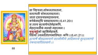 88
स ववह्वल ऽशोकलत प्रत न ,
वनस्थली शोकलत प्रत न ।
ज त दश स्यप्रमद वनस्य,
कपेबषल द्धगध प्रमद वनस्य।।5.41.20।।
स तस्य कृ त्व थषपतेमषह कवप,
मषहद्धर्वयलीक
ां मनसो मह त्मनः।
्ु्ुत्सुिेको बहुमभमषह बलै,
स्श्शय ज्वलांस्तोरणम स्स्थतः कवपः।।5.41.21।।
इत्य र्े श्रीमर म यणे व ल्मीकीये आददक र्वये सुन्तदरक ण्डे
एकचत्व ररांशस्सिषः।।
 