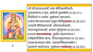 9
तौ पररज्ञ ततत्त्व थौ, मय प्रीनतसमस्न्तवतौ।
पृष्टिम रोप्य तां देशां, प्र वपतौ पुरुर्र्षभौ।।5.35.31।।
ननवेददतौ च तत्त्वेन, सुग्रीव य मह त्मने।
तयोरन्तयोन्तयसल्ल प -द्धभृशां प्रीनतिजा्त।।5.35.32।।
ततस्तौ प्रीनतसम्पन्तनौ, हरीश्वरनरेश्वरौ।
परस्परकृ त श्व सौ, कथय पूवषवृत्तय ।।5.35.33।।
ततस्स सान्तत्व्ामास, सुग्रीवां लक्ष्मण ग्रजः।
स्रीहेतोव षमलन भ्र र , ननरस्तमुरुतेजस ।।5.35.34।।
ततस्त्वन्तन शजां शोक
ां , र मस्य स्क्लष्टटकमषणः।
लक्ष्मणो व नरेन्तर य, सुग्रीव य न्त्वेद्त्।।5.35.35।।
 