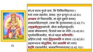 91
कोऽयां कस्य क
ु तो व यां, ककां ननममत्तममह ितः।
कथां त्वय सह नेन, सांव दः कृ त इत्युत।।5.42.6।।
आचक्ष्व नो ववश ल क्षि, म भूत्ते सुभिे भयम ्।
सांव दममसत प ङ्िे, त्वय ककां कृ तव नयम्।।5.42.7।।
अथाब्रवीन्तमह स ्वी, सीत सव षङ्िसुन्तदरी।
रिस ां भीमरूप ण ां, ववज्ञ ने मम क िनतः।।5.42.8।।
यूयमेव मभज नीत, योऽयां यद्धव करिष््तत।
अदहरेव ह्यहेः प द -न्न्तवजानातत न सांशयः।।5.42.9।।
अहमप्यस्य भीतान्स्म, नैनां जानासम को न्तवयां।
वेद्सम र िसमेवैनां, क मरूवपणम ितम्।।5.42.10।।
 
