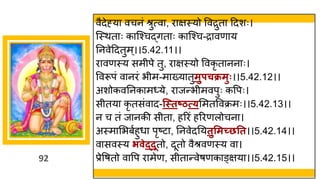 92
वैदेह्य वचनां श्रुत्व , र िस्यो ववरुत ददशः।
स्स्थत ः क स्श्चद्धित ः क स्श्च-र वण य
ननवेददतुम्।।5.42.11।।
र वणस्य समीपे तु, र िस्यो ववकृ त नन ः।
ववरूपां व नरां भीम-म ख्य तुमुपचक्रमुः।।5.42.12।।
अशोकवननक म्ये, र जन्तभीमवपुः कवपः।
सीतय कृ तसांव द-न्स्तष्ठत््ममतववक्रमः।।5.42.13।।
न च तां ज नकी सीत , हररां हररणलोचन ।
अस्म मभबषहुध पृष्टट , ननवेदनयतुसमच्छतत।।5.42.14।।
व सवस्य िवेद्दूतो, दूतो वैश्रवणस्य व ।
प्रेवर्तो व वप र मेण, सीत न्तवेर्णक ङ्िय ।।5.42.15।।
 