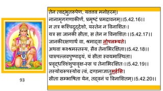 93
तेन त्वद्धभुतरूपेण, यत्तत्तव मनोहरम्।
न न मृििण कीणं, प्रमृष्टटां प्रमद वनम्।।5.42.16।।
न तर कस्श्चदुद्धदेशो, यस्तेन न ववन मशतः।
यर स ज नकी सीत , स तेन न ववन मशतः।।5.42.17।।
ज नकीरिण थं व , श्रम द्धव नोपलभ््ते।
अथव कश्श्रमस्तस्य, सैव तेन मभरक्षित ।।5.42.18।।
च रुपल्लवपुष्टप ढ्यां, यां सीत स्वयम स्स्थत ।
प्रवृद्धधस्श्शांशुप वृि-स्स च तेन मभरक्षितः।।5.42.19।।
तस्योग्ररूपस्योग्र त्वां, दण्डम ज्ञ तुमर्गसस।
सीत सम्भ वर्त येन, तद्धवनां च ववन मशतम्।।5.42.20।।
 