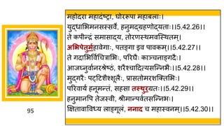 95
महोदर मह दांष्टर , र्घोररूप मह बल ः।
युद्धध मभमनसस्सवे, हनुमद्धग्रहणोद्धयत ः।।5.42.26।।
ते कपीन्तरां सम स द्धय, तोरणस्थमवस्स्थतम्।
असिपेतुमगह वेि ः, पतङ्ि इव प वकम्।।5.42.27।।
ते िद मभववषगचर मभः, पररर्घैः क ञ्चन ङ्िदैः।
आजघ्नुव षनरश्रेष्टिां, शरैश्च ददत्यसस्न्तनभैः।।5.42.28।।
मुद्धिरैः प्दटशैश्शूलैः, प्र सतोमरशस्क्तमभः।
पररव यष हनूमन्ततां, सहस तस्थुिग्रतः।।5.42.29।।
हनुम नवप तेजस्वी, श्रीम न्तपवषतसस्न्तनभः।
क्षित व वव्य ल ङ्िूलां, ननाद च मह स्वनम्।।5.42.30।।
 