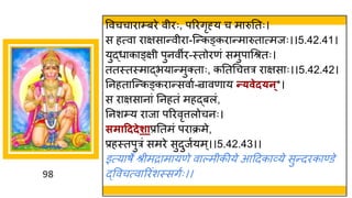 98
ववचच र म्बरे वीरः, पररिृह्य च म रुनतः।
स हत्व र िस न्तवीर -स्न्तकङ्कर न्तम रुत त्मजः।।5.42.41।
युद्धध क ङ्िी पुनवीर-स्तोरणां समुप गश्रतः।
ततस्तस्म द्धभय न्तमुक्त ः, कनतगचत्तर र िस ः।।5.42.42।
ननहत स्न्तकङ्कर न्तसव ष-न्र वण य न्त्वेद्न्*।
स र िस न ां ननहतां महद्धबलां,
ननशम्य र ज पररवृत्तलोचनः।
समाहददेशाप्रनतमां पर क्रमे,
प्रहस्तपुरां समरे सुदुजषयम्।।5.42.43।।
इत्य र्े श्रीमर म यणे व ल्मीकीये आददक र्वये सुन्तदरक ण्डे
द्धववचत्व ररांशस्सिषः।।
 