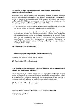 Σελίδα 5 από 13
12. Ποιο είναι το εύρος του προϋπολογισμού της επένδυσης που μπορεί να
πραγματοποιήσει ο δικαιούχος;
Ο επιχορηγούμενος προϋπολογισμός κάθε επενδυτικής πρότασης δυνητικού δικαιούχου
ενίσχυσης δεν δύναται να είναι μικρότερος των δεκαπέντε χιλιάδων ευρώ (15.000€) και δεν
δύναται να υπερβαίνει τον κύκλο εργασιών του έτους 2015 ή το ποσόν των διακοσίων
χιλιάδων ευρώ (200.000€) στην περίπτωση που ο κύκλος εργασιών της επιχείρησης το έτος
2015 ήταν μεγαλύτερος των διακοσίων χιλιάδων ευρώ (200.000€).
 Σε περίπτωση που το επενδυτικό σχέδιο θα έχει προϋπολογισμό μικρότερο από 15.000€,
τότε αυτό θα κρίνεται μη επιλέξιμο εξ αρχής και δε μπορεί να υποβληθεί.
 Στην περίπτωση που το υποβαλλόμενο επενδυτικό σχέδιο έχει προϋπολογισμό
μεγαλύτερο του ανώτατου ορίου που ορίζεται παραπάνω, το ποσό πέραν της Δημόσιας
Χρηματοδότησης για την κάλυψη του συνολικού προϋπολογισμού θα θεωρείται ιδιωτική
συμμετοχή για την υλοποίηση του σχεδίου. Στην περίπτωση αυτή, παρόλο που οι
υπερβάλλουσες δαπάνες δεν επιχορηγούνται, αντικείμενο αξιολόγησης και
παρακολούθησης-ελέγχου αποτελεί το σύνολο της επενδυτικής πρότασης και το σύνολο
του υπερβάλλοντος κόστους.
(βλ. Κεφάλαιο Ι.1.6.2 της Πρόσκλησης)
13. Μπορεί να χρηματοδοτηθεί σχέδιο κάτω των 15.000 ευρώ;
Όχι, σχέδια κάτω από αυτό το ποσό, είναι μη επιλέξιμα.
(βλ. Κεφάλαιο Ι.1.6.2 της Πρόσκλησης)
14. Τι συμβαίνει στη περίπτωση που το επενδυτικό σχέδιο είναι μεγαλύτερο από το
ανώτατο όριο της δημόσιας επένδυσης;
Σε αυτή τη περίπτωση, το ποσό που υπερβαίνει το όριο της δημόσιας επένδυσης θα θεωρείται
ιδιωτική συμμετοχή για την υλοποίηση του σχεδίου. Παρόλο που οι υπερβάλλουσες δαπάνες
δεν επιχορηγούνται, αντικείμενο αξιολόγησης και παρακολούθησης-ελέγχου αποτελεί το
σύνολο της επενδυτικής πρότασης και το σύνολο του υπερβάλλοντος κόστους.
(βλ. Κεφάλαιο Ι.1.6.2 της Πρόσκλησης)
15. Το πρόγραμμα καλύπτει τις δαπάνες για την απόκτηση οχήματος;
Το πρόγραμμα χρηματοδοτεί:
 