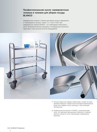 1
2
104 BLANCO Professional
Профессиональная кухня: сервировочные
тележки и тележки для уборки посуды
BLANCO
Сервировочные тележки и тележки для уборки посуды в зависимости
от необходимости загрузки имеют 2, 3, 4 или 5 полок. Все
сервировочные тележки BLANCO – это необходимые инвестиции в
кухню. Высококачественные материалы и инновационные технологии
гарантируют очень высокое качество оборудования.
1	 Сплошные сварные швы соединяют трубчатые рамы с полками, тем самым
увеличивая стабильность. Никакой опасности благодаря спрофилированной
кромке полок. Предметы не могут соскользнуть с полок ни при каких
обстоятельствах.
2	 Профессиональное решение от BLANCO – закругление краев
полок. Это гарантирует максимальную стабильность, позволяет
увеличить нагрузку на полку, предотвращает травмирование
персонала.
 