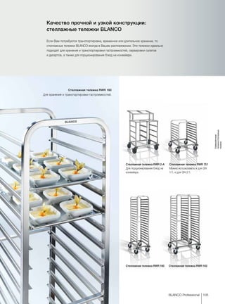 105BLANCO Professional
Сервировочные
тележки/стеллажные
тележки
Качество прочной и узкой конструкции:
стеллажные тележки BLANCO
Если Вам потребуется транспортировка, временное или длительное хранение, то
стеллажные тележки BLANCO всегда в Вашем распоряжении. Эти тележки идеально
подходят для хранения и транспортировки гастроемкостей, сервировки салатов
и десертов, а также для порционирования блюд на конвейере.
Стеллажная тележка RWR 2-A
Для порционирования блюд на
конвейере.
Стеллажная тележка RWR 751
Можно использовать и для GN
1/1, и для GN 2/1.
Стеллажная тележка RWR 160
Для хранения и транспортировки гастроемкостей.
Стеллажная тележка RWR 160 Стеллажная тележка RWR 162
 