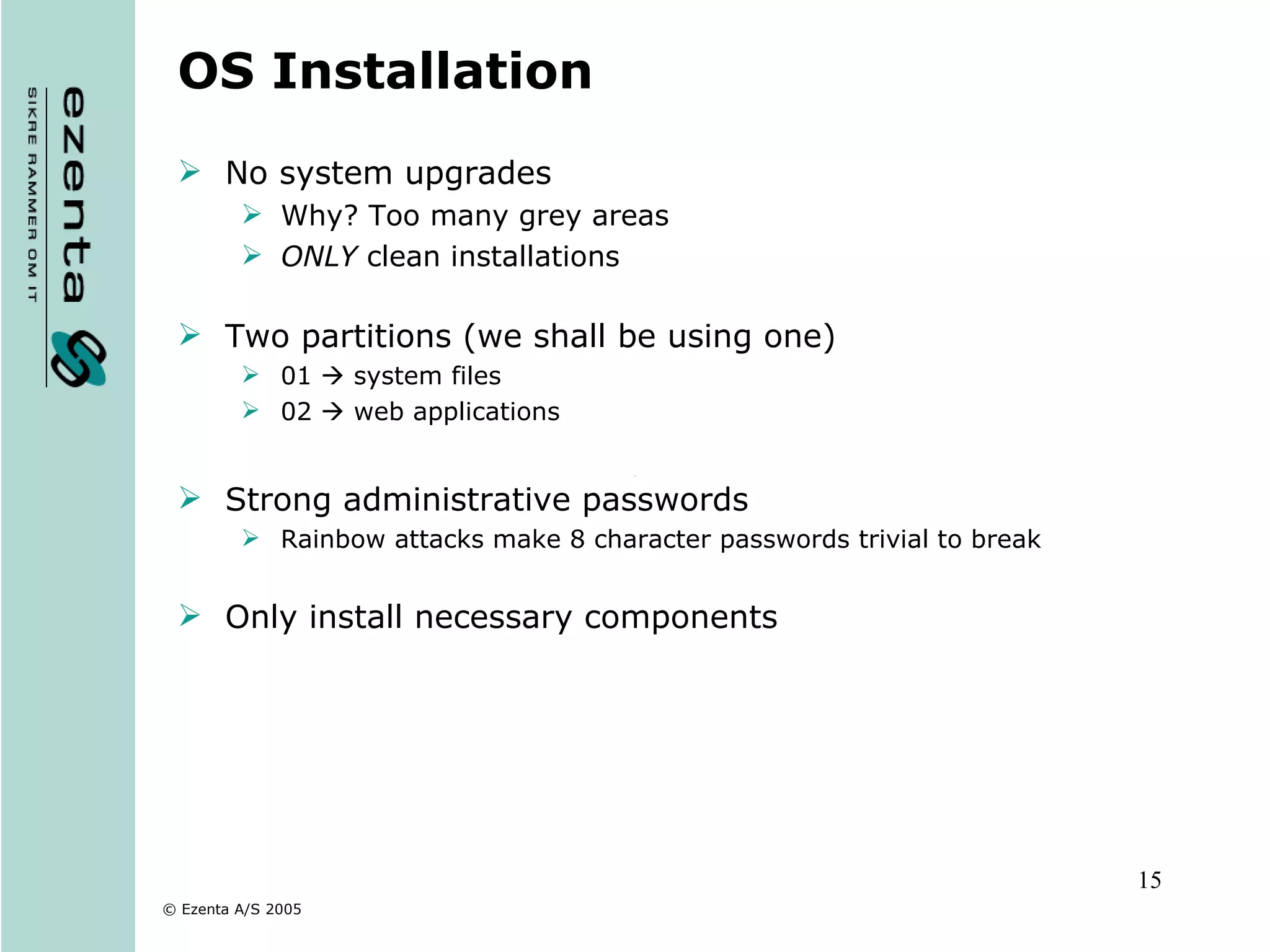 OS Installation No system upgrades  Why? Too many grey areas ONLY  clean installations Two partitions (we shall be using one) 01    system files 02    web applications Strong administrative passwords Rainbow attacks make 8 character passwords trivial to break Only install necessary components 