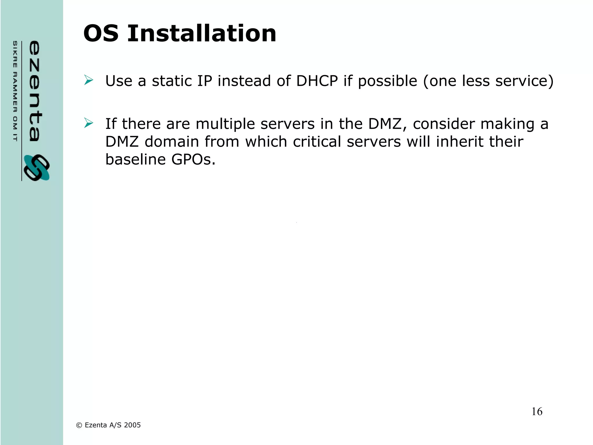 OS Installation Use a static IP instead of DHCP if possible (one less service) If there are multiple servers in the DMZ, consider making a DMZ domain from which critical servers will inherit their baseline GPOs. 