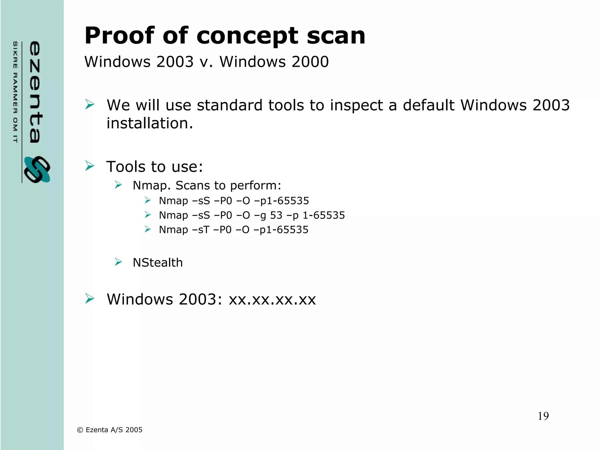 Proof of concept scan Windows 2003 v. Windows 2000 We will use standard tools to inspect a default Windows 2003 installation. Tools to use: Nmap. Scans to perform: Nmap –sS –P0 –O –p1-65535  Nmap –sS –P0 –O –g 53 –p 1-65535 Nmap –sT –P0 –O –p1-65535 NStealth Windows 2003: xx.xx.xx.xx 