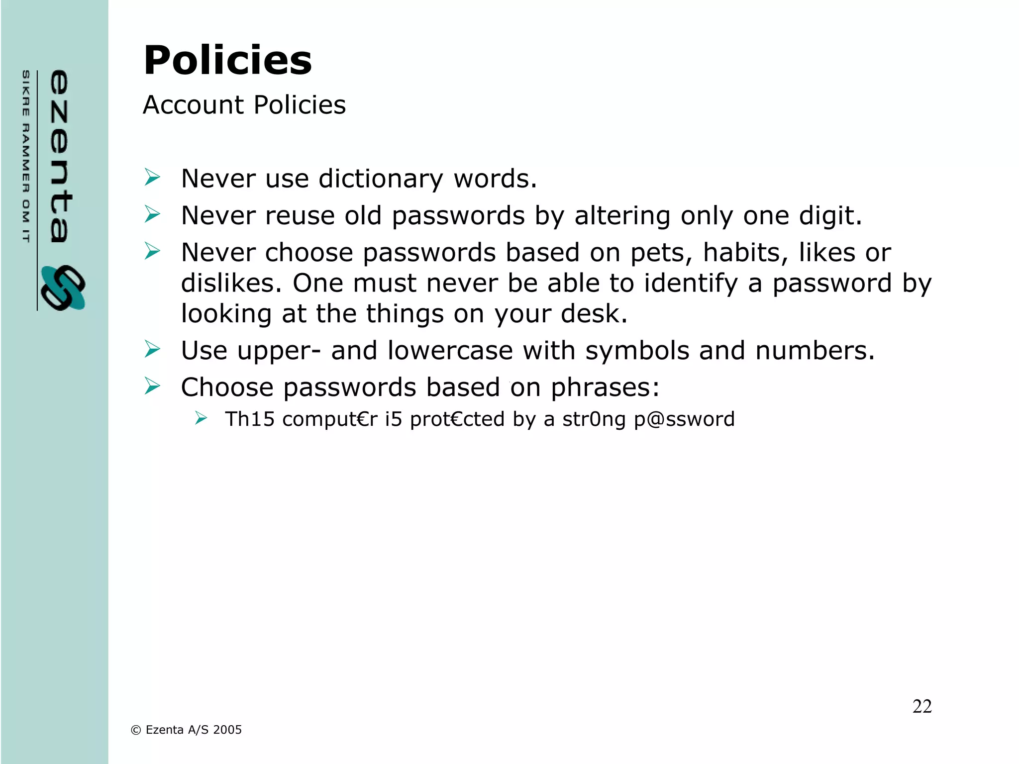 Policies Account Policies Never use dictionary words. Never reuse old passwords by altering only one digit. Never choose passwords based on pets, habits, likes or dislikes. One must never be able to identify a password by looking at the things on your desk. Use upper- and lowercase with symbols and numbers. Choose passwords based on phrases: Th15 comput€r i5 prot€cted by a str0ng p@ssword 