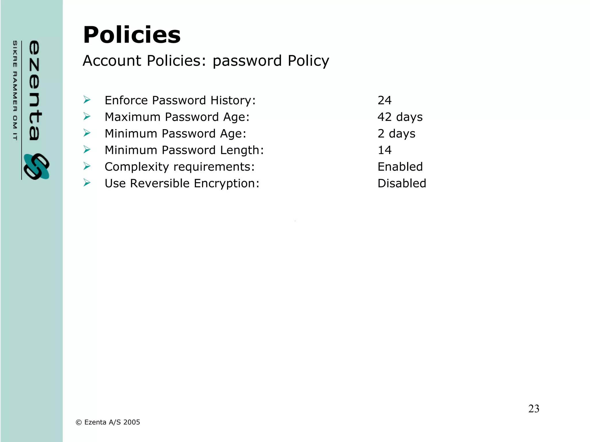 Policies Account Policies: password Policy Enforce Password History: 24 Maximum Password Age: 42 days Minimum Password Age: 2 days Minimum Password Length: 14 Complexity requirements: Enabled Use Reversible Encryption: Disabled 