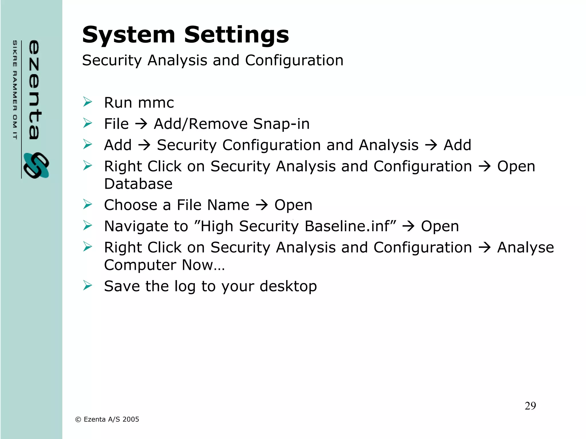 System Settings Security Analysis and Configuration Run mmc File    Add/Remove Snap-in Add    Security Configuration and Analysis    Add Right Click on Security Analysis and Configuration    Open Database Choose a File Name    Open Navigate to ”High Security Baseline.inf”    Open Right Click on Security Analysis and Configuration    Analyse Computer Now… Save the log to your desktop 