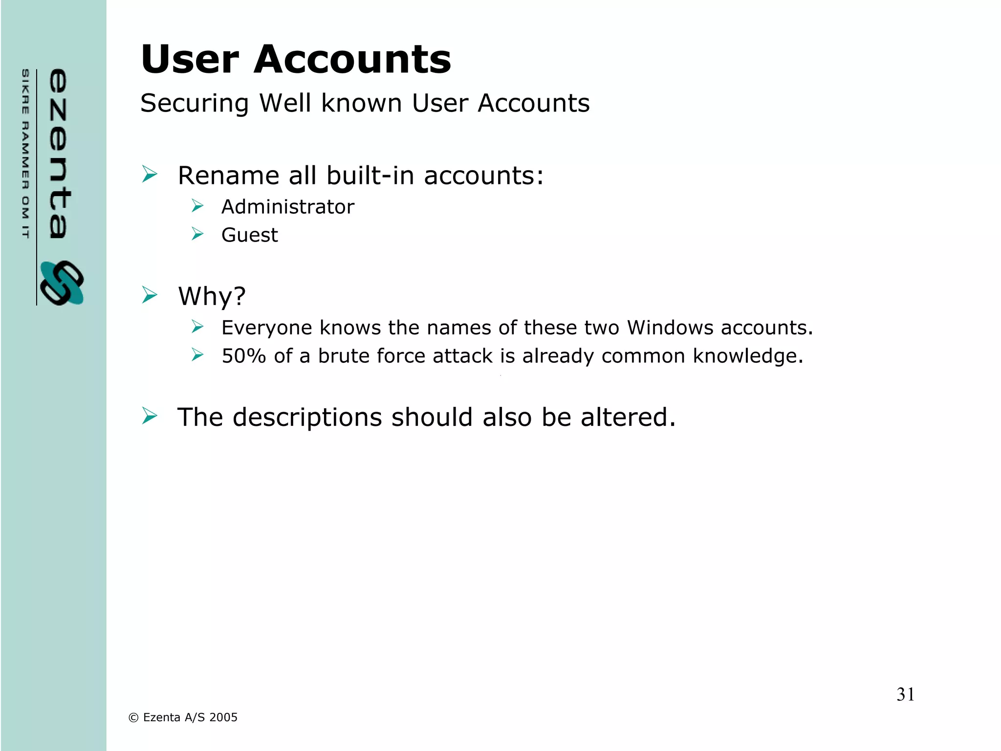User Accounts Securing Well known User Accounts Rename all built-in accounts: Administrator  Guest Why? Everyone knows the names of these two Windows accounts.  50% of a brute force attack is already common knowledge. The descriptions should also be altered. 