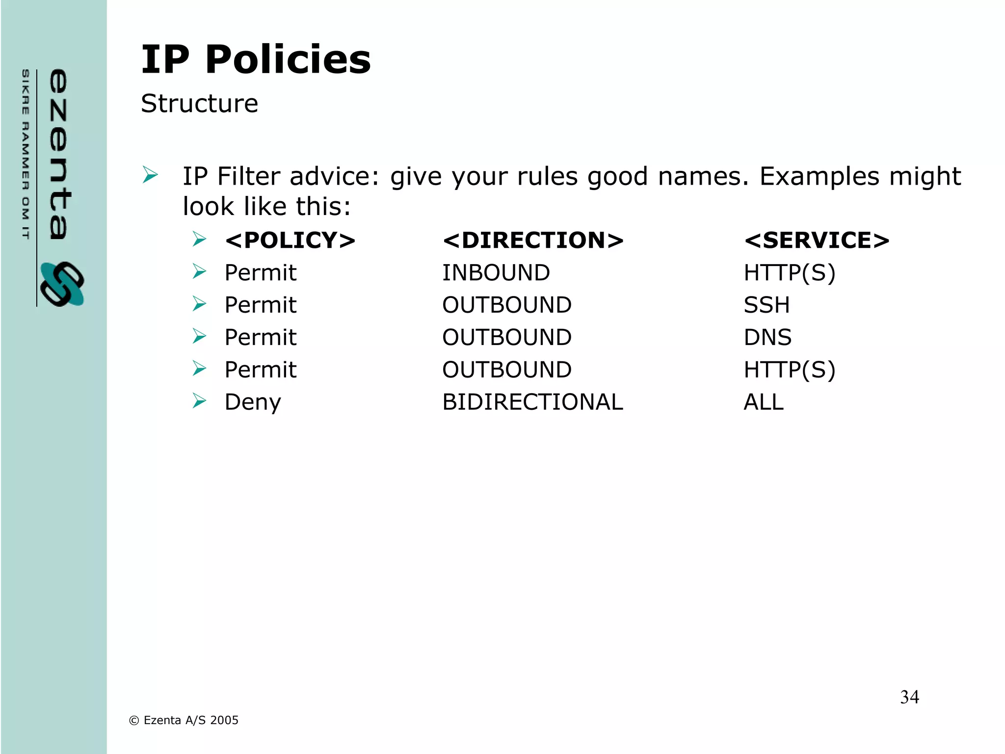 IP Policies Structure IP Filter advice: give your rules good names. Examples might look like this: <POLICY>  <DIRECTION>  <SERVICE> Permit  INBOUND  HTTP(S) Permit  OUTBOUND  SSH Permit OUTBOUND DNS Permit OUTBOUND HTTP(S) Deny  BIDIRECTIONAL  ALL 