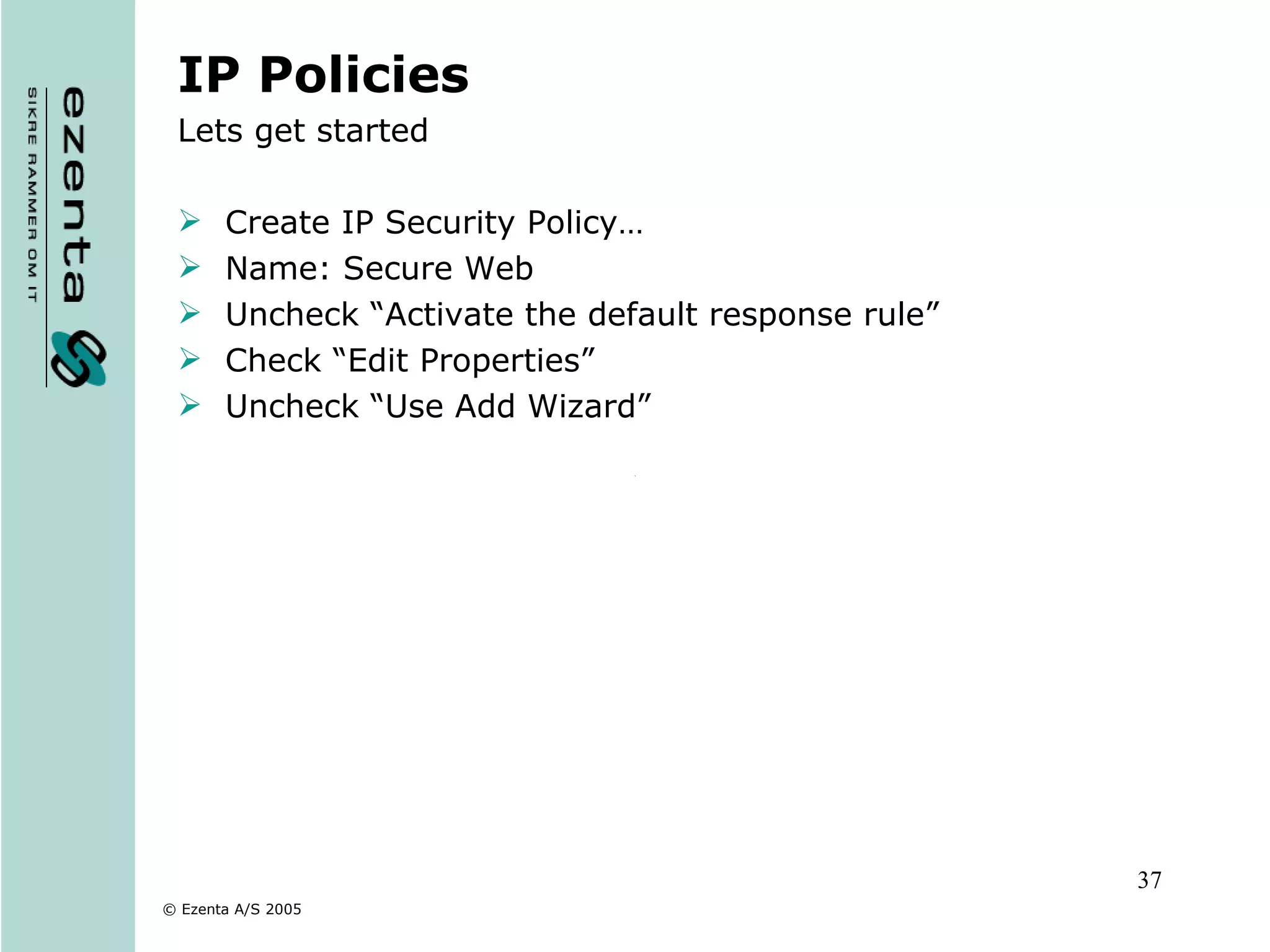 IP Policies Lets get started Create IP Security Policy… Name: Secure Web Uncheck “Activate the default response rule” Check “Edit Properties” Uncheck “Use Add Wizard” 