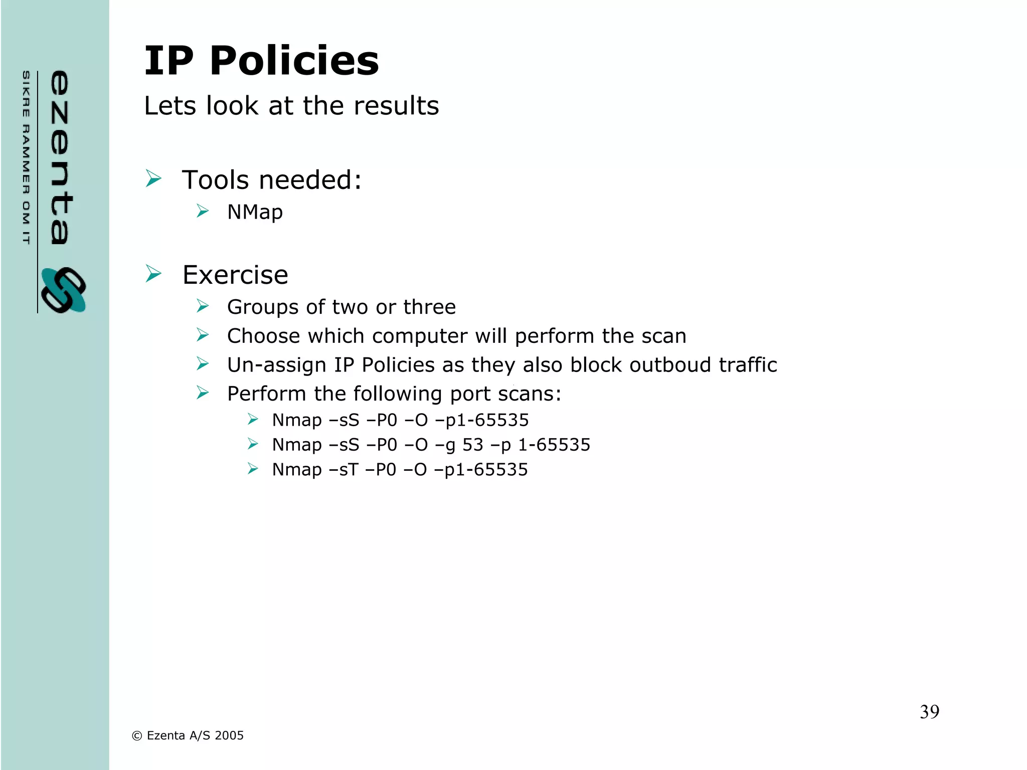 IP Policies Lets look at the results Tools needed: NMap Exercise Groups of two or three Choose which computer will perform the scan Un-assign IP Policies as they also block outboud traffic Perform the following port scans: Nmap –sS –P0 –O –p1-65535  Nmap –sS –P0 –O –g 53 –p 1-65535 Nmap –sT –P0 –O –p1-65535 
