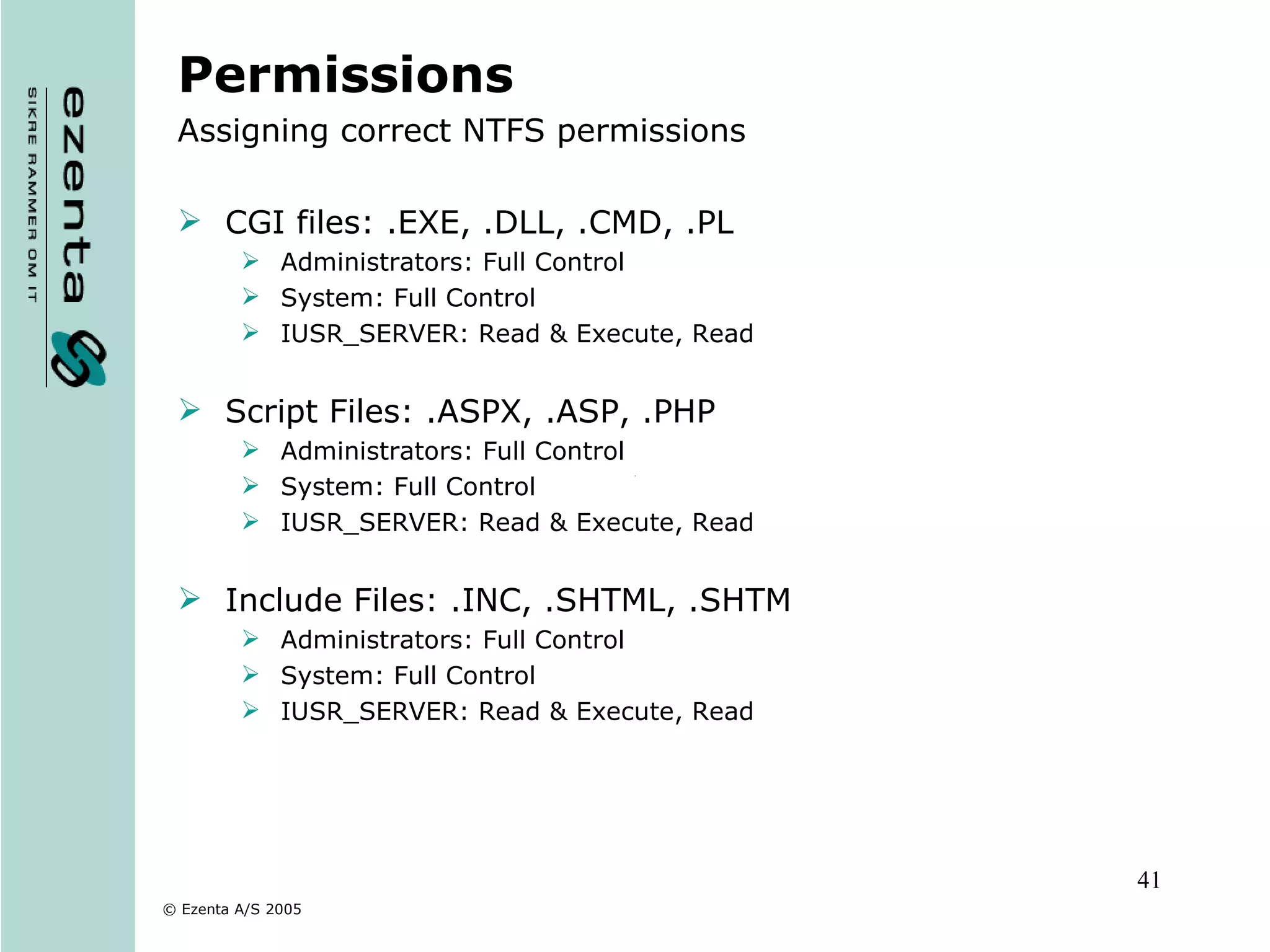Permissions Assigning correct NTFS permissions CGI files: .EXE, .DLL, .CMD, .PL Administrators: Full Control System: Full Control IUSR_SERVER: Read & Execute, Read Script Files: .ASPX, .ASP, .PHP Administrators: Full Control System: Full Control IUSR_SERVER: Read & Execute, Read Include Files: .INC, .SHTML, .SHTM Administrators: Full Control System: Full Control IUSR_SERVER: Read & Execute, Read 