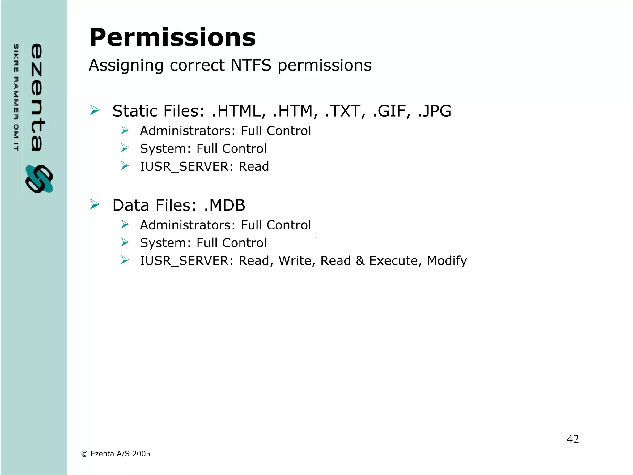 Permissions Assigning correct NTFS permissions Static Files: .HTML, .HTM, .TXT, .GIF, .JPG Administrators: Full Control System: Full Control IUSR_SERVER: Read Data Files: .MDB Administrators: Full Control System: Full Control IUSR_SERVER: Read, Write, Read & Execute, Modify 