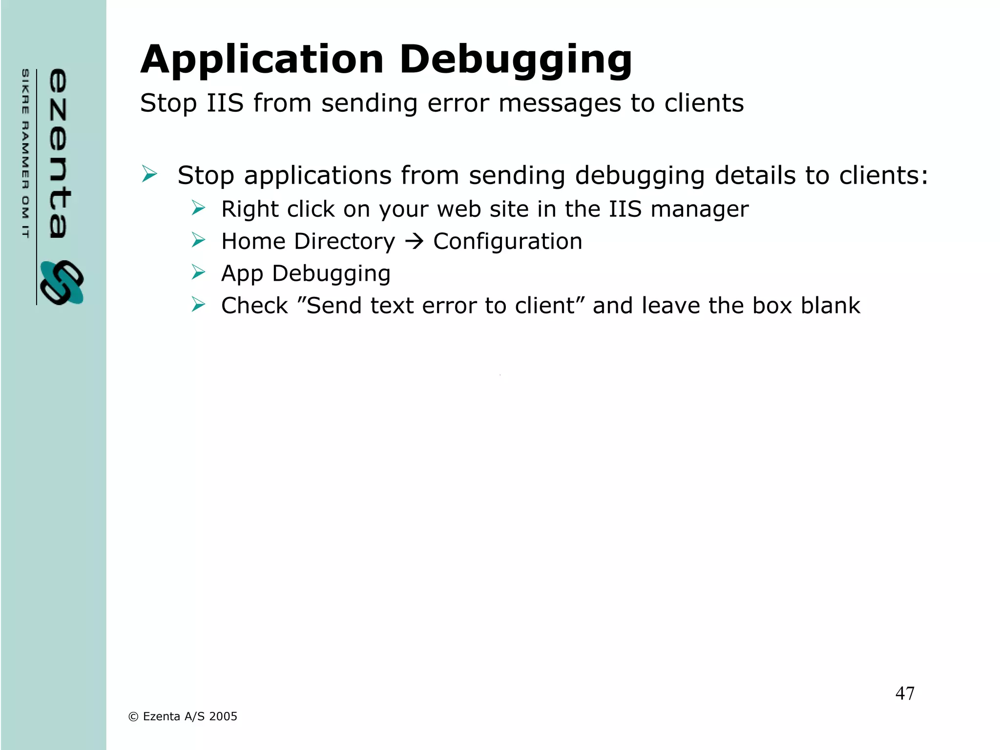 Application Debugging Stop IIS from sending error messages to clients Stop applications from sending debugging details to clients: Right click on your web site in the IIS manager Home Directory    Configuration App Debugging Check ”Send text error to client” and leave the box blank 