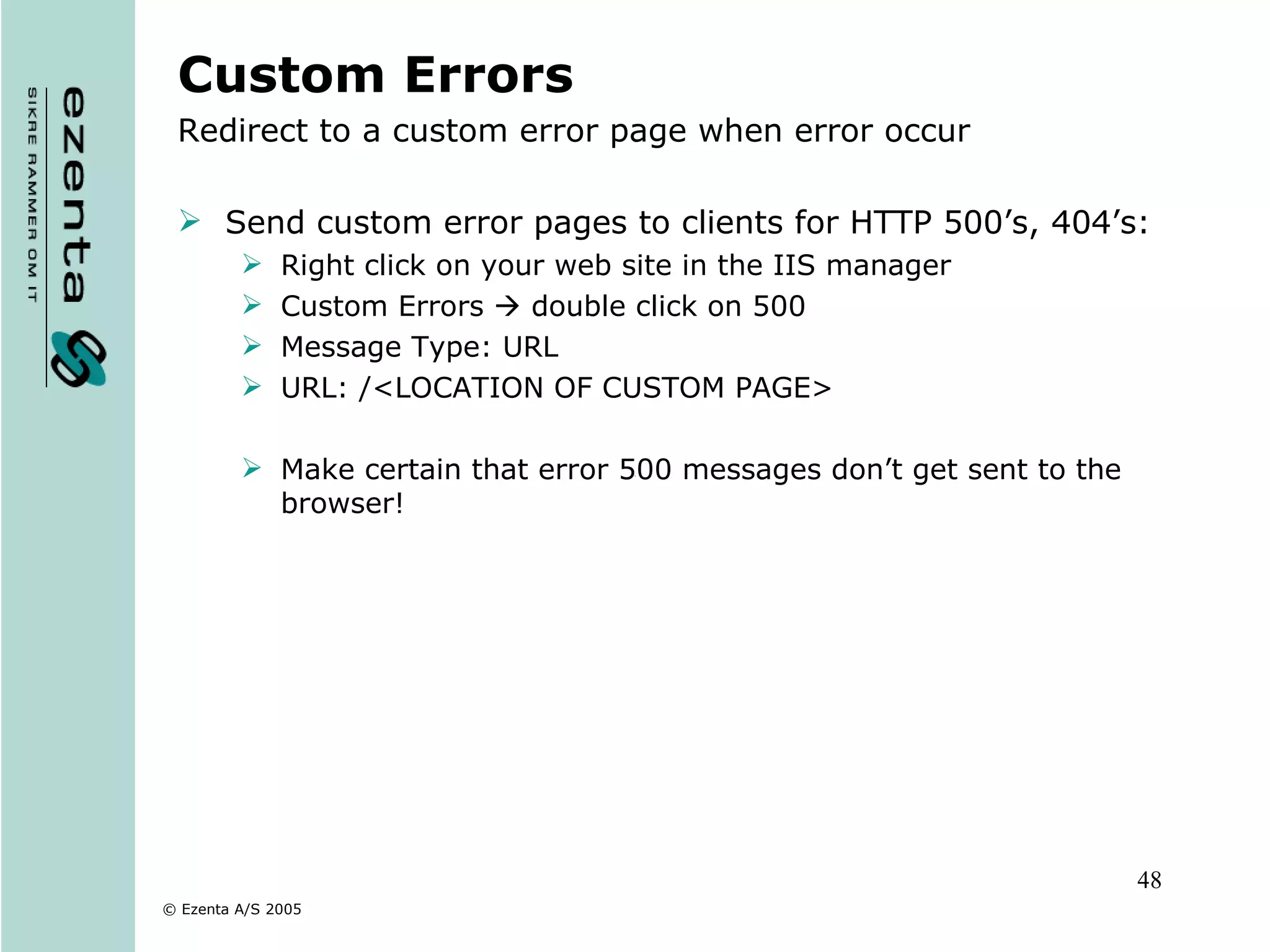 Custom Errors Redirect to a custom error page when error occur Send custom error pages to clients for HTTP 500’s, 404’s: Right click on your web site in the IIS manager Custom Errors    double click on 500 Message Type: URL URL: /<LOCATION OF CUSTOM PAGE> Make certain that error 500 messages don’t get sent to the browser! 