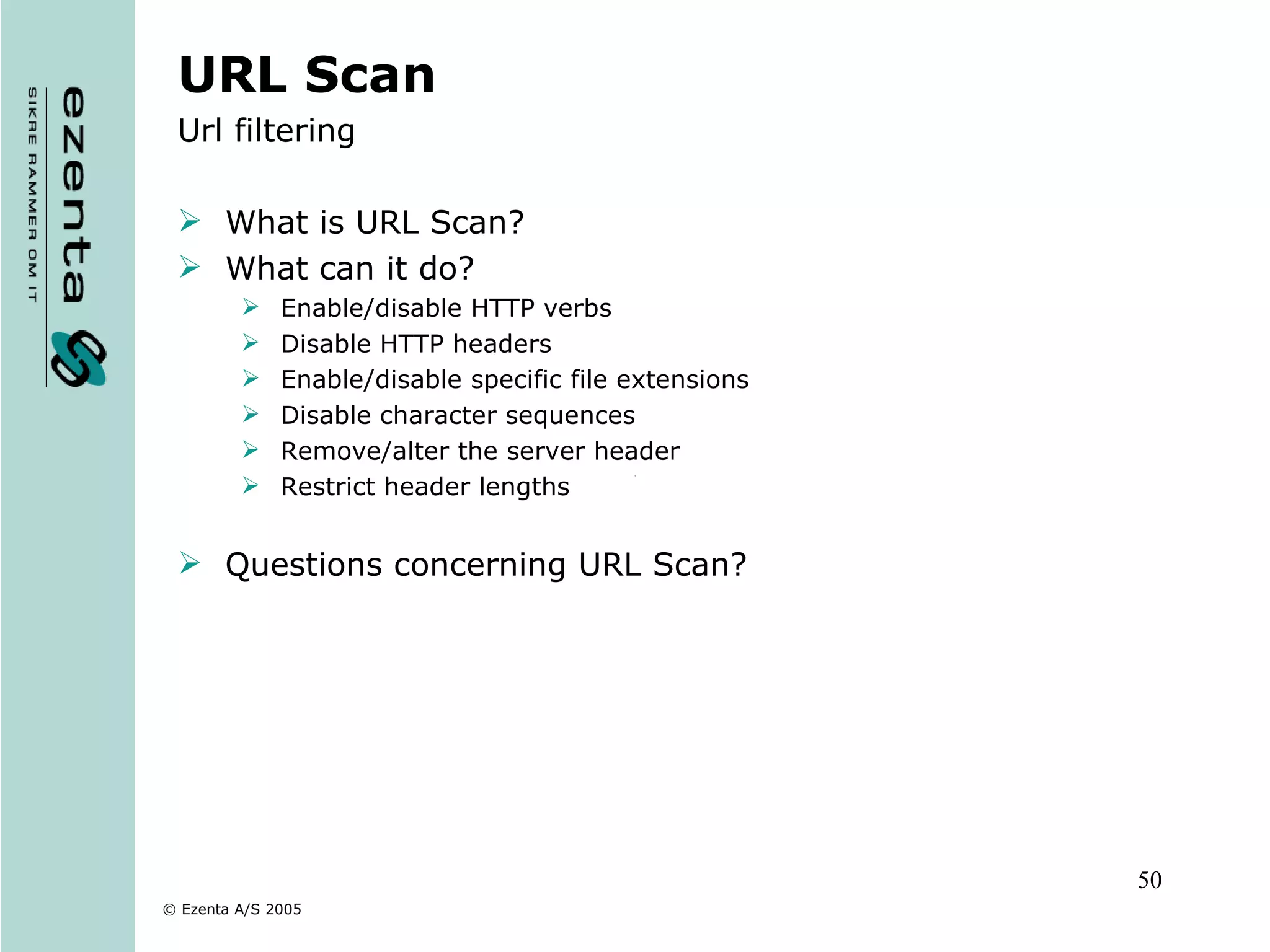 URL Scan Url filtering What is URL Scan? What can it do? Enable/disable HTTP verbs Disable HTTP headers Enable/disable specific file extensions Disable character sequences Remove/alter the server header Restrict header lengths Questions concerning URL Scan? 
