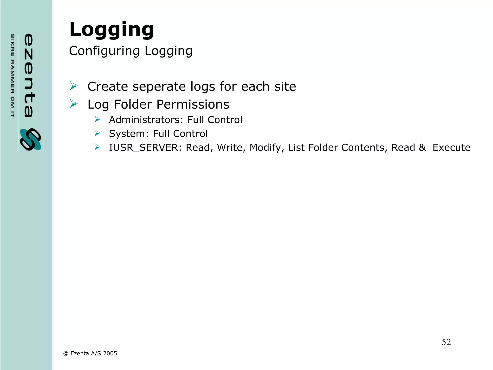 Logging Configuring Logging Create seperate logs for each site Log Folder Permissions Administrators: Full Control System: Full Control IUSR_SERVER: Read, Write, Modify, List Folder Contents, Read &  Execute 