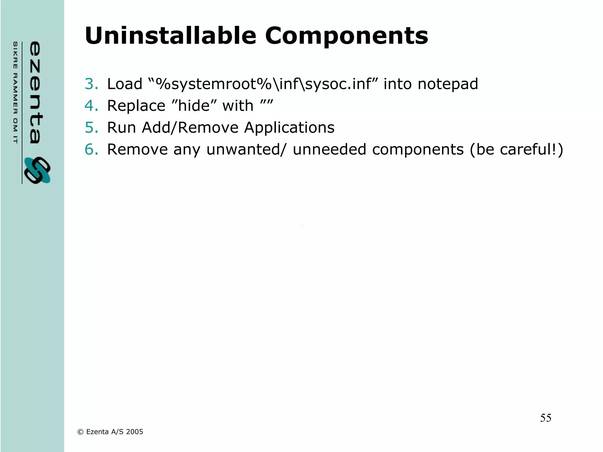 Uninstallable Components Load “%systemroot%\inf\ sysoc.inf” into notepad Replace ”hide” with ”” Run Add/Remove Applications Remove any unwanted/ unneeded components (be careful!) 